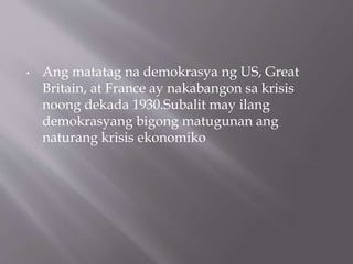 • Ang matatag na demokrasya ng US, Great
Britain, at France ay nakabangon sa krisis
noong dekada 1930.Subalit may ilang
demokrasyang bigong matugunan ang
naturang krisis ekonomiko
 