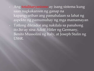 • Ang totalitaryanismo ay isang sistema kung
saan nagkakaroon ng ganap na
kapangyarihan ang pamahalaan sa lahat ng
aspekto ng pamumuhay ng mga mamamayan
• Tatlong diktador ang nakilala sa panahong
ito.Ito ay sina Adolf Hitler ng Germany,
Benito Mussolini ng Italy, at Joseph Stalin ng
USSR.
 