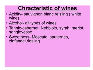 Chracteristic of wines
• Acidity- sauvignon blanc,reisling ( white
wine)
• Alcohol- all types of wines
• Tannic-cabernet, Nebbiolo, syrah, merlot,
sangiovesse
• Sweetness- Moscato, sauternes,
zinfandel,riesling
 