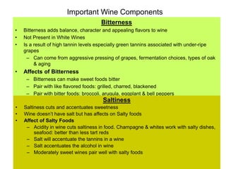 Important Wine Components
Bitterness
• Bitterness adds balance, character and appealing flavors to wine
• Not Present in White Wines
• Is a result of high tannin levels especially green tannins associated with under-ripe
grapes
– Can come from aggressive pressing of grapes, fermentation choices, types of oak
& aging
• Affects of Bitterness
– Bitterness can make sweet foods bitter
– Pair with like flavored foods: grilled, charred, blackened
– Pair with bitter foods: broccoli, arugula, eggplant & bell peppers
Saltiness
• Saltiness cuts and accentuates sweetness
• Wine doesn’t have salt but has affects on Salty foods
• Affect of Salty Foods
– Acidity in wine cuts saltiness in food. Champagne & whites work with salty dishes,
seafood: better than less tart reds
– Salt will accentuate the tannins in a wine
– Salt accentuates the alcohol in wine
– Moderately sweet wines pair well with salty foods
 