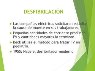 DESFIBRILACIÓN
 Las compañías eléctricas solicitaron estudiar
la causa de muerte en sus trabajadores.
 Pequeñas cantidades de corriente producen
FV y cantidades mayores la terminan.
 Beck utiliza el método para tratar FV en
pediatría.
 1955: Nace el desfibrilador moderno
 