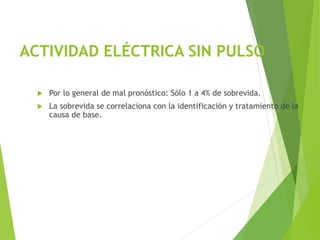 ACTIVIDAD ELÉCTRICA SIN PULSO
 Por lo general de mal pronóstico: Sólo 1 a 4% de sobrevida.
 La sobrevida se correlaciona con la identificación y tratamiento de la
causa de base.
 