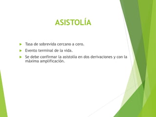 ASISTOLÍA
 Tasa de sobrevida cercano a cero.
 Evento terminal de la vida.
 Se debe confirmar la asistolía en dos derivaciones y con la
máxima amplificación.
 