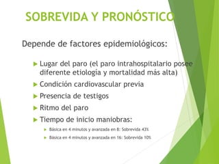 SOBREVIDA Y PRONÓSTICO
Depende de factores epidemiológicos:
 Lugar del paro (el paro intrahospitalario posee
diferente etiología y mortalidad más alta)
 Condición cardiovascular previa
 Presencia de testigos
 Ritmo del paro
 Tiempo de inicio maniobras:
 Básica en 4 minutos y avanzada en 8: Sobrevida 43%
 Básica en 4 minutos y avanzada en 16: Sobrevida 10%
 