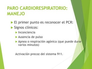 PARO CARDIORESPIRATORIO:
MANEJO
 El primer punto es reconocer el PCR:
 Signos clínicos:
 Inconciencia
 Ausencia de pulso
 Apnea o respiración agónica (que puede durar
varios minutos)
Activación precoz del sistema 911.
 