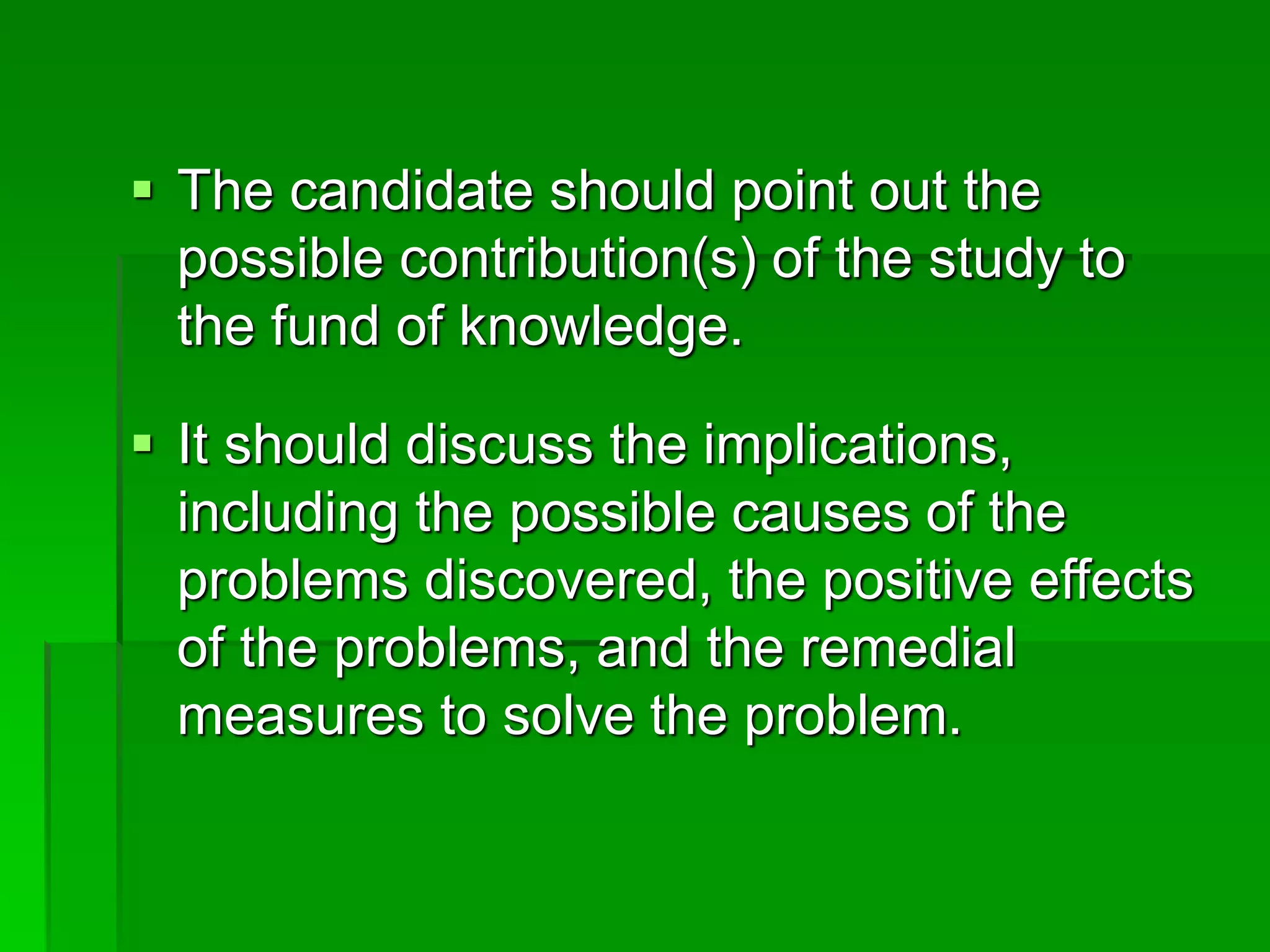  The candidate should point out the
possible contribution(s) of the study to
the fund of knowledge.
 It should discuss the implications,
including the possible causes of the
problems discovered, the positive effects
of the problems, and the remedial
measures to solve the problem.
 