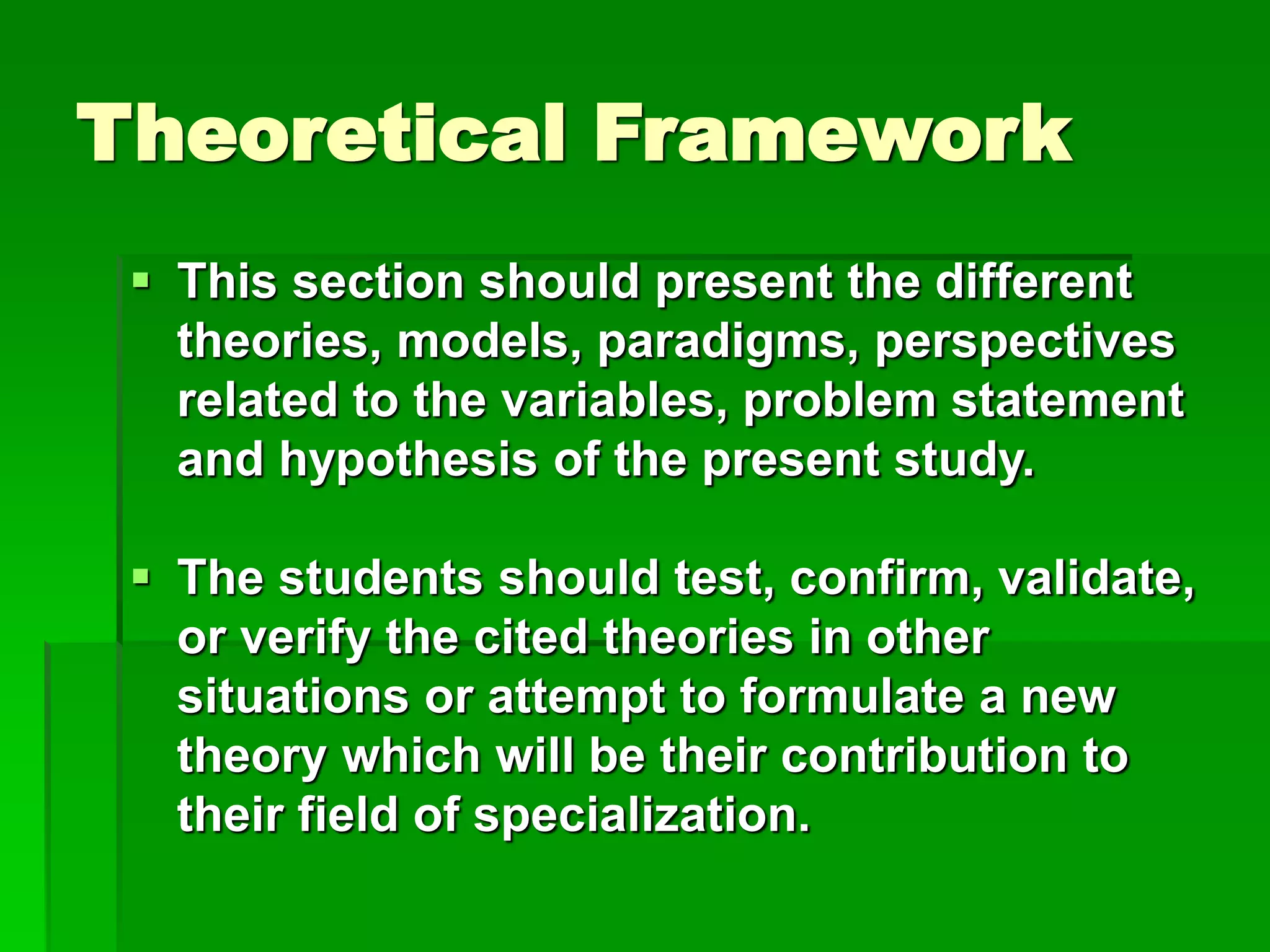 Theoretical Framework
 This section should present the different
theories, models, paradigms, perspectives
related to the variables, problem statement
and hypothesis of the present study.
 The students should test, confirm, validate,
or verify the cited theories in other
situations or attempt to formulate a new
theory which will be their contribution to
their field of specialization.
 
