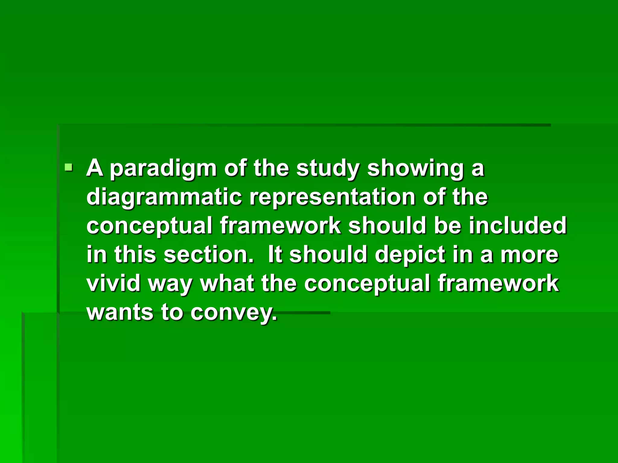  A paradigm of the study showing a
diagrammatic representation of the
conceptual framework should be included
in this section. It should depict in a more
vivid way what the conceptual framework
wants to convey.
 