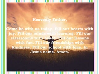 Heavenly Father,
Come be with us today. Fill our hearts with
joy. Fill our minds with learning. Fill our
classrooms with peace. Fill our lessons
with fun. Fill our friendships with
kindness. Fill our school with love. In
Jesus name. Amen.
 
