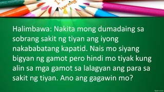 Halimbawa: Nakita mong dumadaing sa
sobrang sakit ng tiyan ang iyong
nakababatang kapatid. Nais mo siyang
bigyan ng gamot pero hindi mo tiyak kung
alin sa mga gamot sa lalagyan ang para sa
sakit ng tiyan. Ano ang gagawin mo?
 