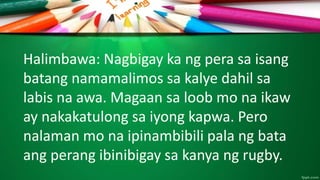 Halimbawa: Nagbigay ka ng pera sa isang
batang namamalimos sa kalye dahil sa
labis na awa. Magaan sa loob mo na ikaw
ay nakakatulong sa iyong kapwa. Pero
nalaman mo na ipinambibili pala ng bata
ang perang ibinibigay sa kanya ng rugby.
 