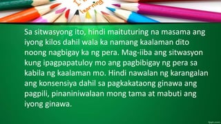 Sa sitwasyong ito, hindi maituturing na masama ang
iyong kilos dahil wala ka namang kaalaman dito
noong nagbigay ka ng pera. Mag-iiba ang sitwasyon
kung ipagpapatuloy mo ang pagbibigay ng pera sa
kabila ng kaalaman mo. Hindi nawalan ng karangalan
ang konsensiya dahil sa pagkakataong ginawa ang
pagpili, pinaniniwalaan mong tama at mabuti ang
iyong ginawa.
 