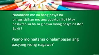 Naranasan mo na bang pasya na
pinagsisisihan mo ang epekto nito? May
nasaktan ka ba sa ginawa mong pasya na ito?
Bakit?
Paano mo naitama o nalampasan ang
pasyang iyong nagawa?
 
