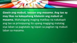 Gawin ang mabuti, iwasan ang masama. Ang tao ay
may likas na kakayahang kilalanin ang mabuti at
masama. Mahalagang maging matibay na nakakapit
ang tao sa prinsipyong ito upang magiging matatag
siya laban sa pagtatalo ng isipan sa pagitan ng mabuti
laban sa masama.
 
