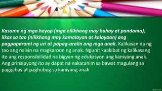 Kasama ng mga hayop (mga nilikhang may buhay at pandama),
likas sa tao (nilikhang may kamalayan at kalayaan) ang
pagpaparami ng uri at papag-aralin ang mga anak. Kalikasan na ng
tao ang naisin na magkaroon ng anak. Ngunit kaakibat ng kalikasang
ito ang responsibilidad na bigyan ng edukasyon ang kaniyang anak.
Ang prinsipyong ito ay dapat na nakatanim sa bawat magulang sa
paggabay at paghubog sa kaniyang anak.
 