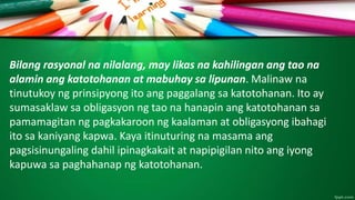 Bilang rasyonal na nilalang, may likas na kahilingan ang tao na
alamin ang katotohanan at mabuhay sa lipunan. Malinaw na
tinutukoy ng prinsipyong ito ang paggalang sa katotohanan. Ito ay
sumasaklaw sa obligasyon ng tao na hanapin ang katotohanan sa
pamamagitan ng pagkakaroon ng kaalaman at obligasyong ibahagi
ito sa kaniyang kapwa. Kaya itinuturing na masama ang
pagsisinungaling dahil ipinagkakait at napipigilan nito ang iyong
kapuwa sa paghahanap ng katotohanan.
 
