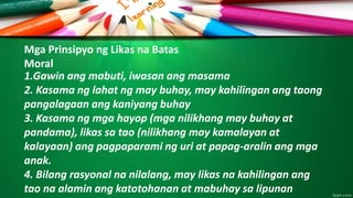 Mga Prinsipyo ng Likas na Batas
Moral
1.Gawin ang mabuti, iwasan ang masama
2. Kasama ng lahat ng may buhay, may kahilingan ang taong
pangalagaan ang kaniyang buhay
3. Kasama ng mga hayop (mga nilikhang may buhay at
pandama), likas sa tao (nilikhang may kamalayan at
kalayaan) ang pagpaparami ng uri at papag-aralin ang mga
anak.
4. Bilang rasyonal na nilalang, may likas na kahilingan ang
tao na alamin ang katotohanan at mabuhay sa lipunan
 