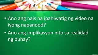 • Ano ang nais na ipahiwatig ng video na
iyong napanood?
• Ano ang implikasyon nito sa realidad
ng buhay?
 