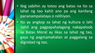 • Ibig sabihin ay totoo ang batas na ito sa
lahat ng tao kahit ano pa ang kanilang
pananampalataya o relihiyon.
• Ito ay angkop sa lahat ng kultura o lahi
dahil ang pagpapahalagang nakapaloob
sa Batas Moral ay likas sa lahat ng tao,
gaya ng pagmamahalan at paggalang sa
dignidad ng tao.
 