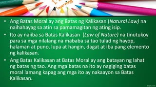 • Ang Batas Moral ay ang Batas ng Kalikasan (Natural Law) na
naihahayag sa atin sa pamamagitan ng ating isip.
• Ito ay naiiba sa Batas Kalikasan (Law of Nature) na tinutukoy
para sa mga nilalang na mababa sa tao tulad ng hayop,
halaman at puno, lupa at hangin, dagat at iba pang elemento
ng kalikasan.
• Ang Batas Kalikasan at Batas Moral ay ang batayan ng lahat
ng batas ng tao. Ang mga batas na ito ay nagiging batas
moral lamang kapag ang mga ito ay nakaayon sa Batas
Kalikasan.
 