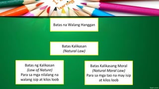 Batas na Walang Hanggan
Batas Kalikasan
(Natural Law)
Batas ng Kalikasan
(Law of Nature)
Para sa mga nilalang na
walang isip at kilos loob
Batas Kalikasang Moral
(Natural Moral Law)
Para sa mga tao na may isip
at kilos loob
 