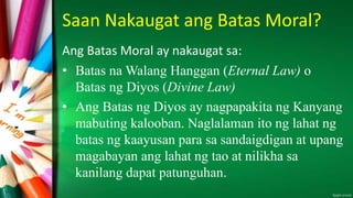 Saan Nakaugat ang Batas Moral?
Ang Batas Moral ay nakaugat sa:
• Batas na Walang Hanggan (Eternal Law) o
Batas ng Diyos (Divine Law)
• Ang Batas ng Diyos ay nagpapakita ng Kanyang
mabuting kalooban. Naglalaman ito ng lahat ng
batas ng kaayusan para sa sandaigdigan at upang
magabayan ang lahat ng tao at nilikha sa
kanilang dapat patunguhan.
 