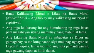 • Batas Kalikasang Moral o Likas na Batas Moral
(Natural Law) – Ang tao ay may kalikasang materyal at
espiritwal.
• Ang mga kalikasang ito ang humuhubog ng mga batas
para magabayan siyang mamuhay nang mabuti at tama.
• Ang Likas ng Batas Moral ay nababatay sa Diyos na
gumagabay sa tao kung paano siya makipag-ugnayan sa
Diyos at kapwa. Isinasaad nito ang mga pamantayan ng
mga gawang dapat at hindi dapat.
 