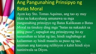 Ang Pangunahing Prinsipyo ng
Batas Moral
Ayon kay Sto. Tomas Aquinas, ang tao ay may
likas na kakayahang umunawa sa mga
pangunahing prinsipyo ng Batas Kalikasan o Batas
Moral na tinukoy ding mga “batas na nakaukit sa
ating puso”, sapagkat ang prinsipyong ito ay
nananahan sa lahat ng tao, hindi nagbabago at
kailanman ay hindi maaalis sa puso ng tao,
anuman ang kanyang relihiyon o kahit hindi siya
naniniwala sa Diyos.
 