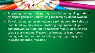 • Ang pangunahing prinsipyo ayon sa kanya, ay: Ang mabuti
ay dapat gawin at kamtin; ang masama ay dapat iwasan.
• Bawat tao ay sumasang-ayon sa prinsipyong ito kahit pa
hindi lahat ay may iisa o parehong pagpapakahulugan o
pamantayan sa kung anong talagang mabuti at kung ano
talaga ang masama. Kagaya na lamang ng isang taong
mapagduda, na hindi naniniwalang may mga bagay na
talagang mabuti o masama.
 