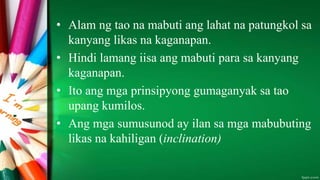• Alam ng tao na mabuti ang lahat na patungkol sa
kanyang likas na kaganapan.
• Hindi lamang iisa ang mabuti para sa kanyang
kaganapan.
• Ito ang mga prinsipyong gumaganyak sa tao
upang kumilos.
• Ang mga sumusunod ay ilan sa mga mabubuting
likas na kahiligan (inclination)
 