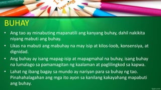 BUHAY
• Ang tao ay minabuting mapanatili ang kanyang buhay, dahil nakikita
niyang mabuti ang buhay.
• Likas na mabuti ang mabuhay na may isip at kilos-loob, konsensiya, at
dignidad.
• Ang buhay ay isang mapag-isip at mapagmahal na buhay, isang buhay
na lumalago sa pamamagitan ng kaalaman at paglilingkod sa kapwa.
• Lahat ng ibang bagay sa mundo ay nariyan para sa buhay ng tao.
Pinahahalagahan ang mga ito ayon sa kanilang kakayahang mapabuti
ang buhay.
 
