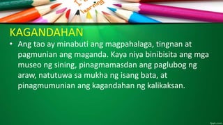 KAGANDAHAN
• Ang tao ay minabuti ang magpahalaga, tingnan at
pagmunian ang maganda. Kaya niya binibisita ang mga
museo ng sining, pinagmamasdan ang paglubog ng
araw, natutuwa sa mukha ng isang bata, at
pinagmumunian ang kagandahan ng kalikaksan.
 