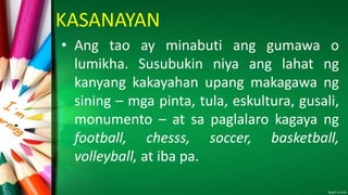 KASANAYAN
• Ang tao ay minabuti ang gumawa o
lumikha. Susubukin niya ang lahat ng
kanyang kakayahan upang makagawa ng
sining – mga pinta, tula, eskultura, gusali,
monumento – at sa paglalaro kagaya ng
football, chesss, soccer, basketball,
volleyball, at iba pa.
 