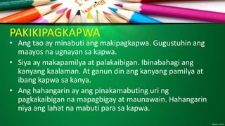 PAKIKIPAGKAPWA
• Ang tao ay minabuti ang makipagkapwa. Gugustuhin ang
maayos na ugnayan sa kapwa.
• Siya ay makapamilya at palakaibigan. Ibinabahagi ang
kanyang kaalaman. At ganun din ang kanyang pamilya at
ibang kapwa sa kanya.
• Ang hahangarin ay ang pinakamabuting uri ng
pagkakaibigan na mapagbigay at maunawain. Hahangarin
niya ang lahat na mabuti para sa kapwa.
 