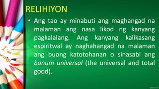 RELIHIYON
• Ang tao ay minabuti ang maghangad na
malaman ang nasa likod ng kanyang
pagkalalang. Ang kanyang kalikasang
espiritwal ay naghahangad na malaman
ang buong katotohanan o sinasabi ang
bonum universal (the universal and total
good).
 