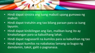 • Hindi dapat sinisira ang isang mabuti upang gumawa ng
mabuti.
• Hindi dapat tratuhin ang tao bilang paraan para sa isang
layunin.
• Hindi dapat kinikilingan ang ilan, maliban kung ito ay
kinakailangan para sa kabutihang lahat.
• Hindi dapat nagsasarili na kumilos para sa kabutihan ng tao
• Hindi dapat kumilos na nababatay lamang sa bugso ng
damdamin, takot, galit o pagnanasa.
 
