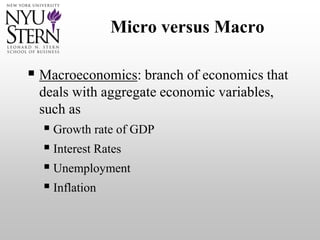 Micro versus Macro
 Macroeconomics: branch of economics that
deals with aggregate economic variables,
such as
 Growth rate of GDP
 Interest Rates
 Unemployment
 Inflation
 