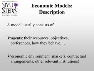 Economic Models:
Description
A model usually consists of:
agents: their resources, objectives,
preferences, how they behave, …
economic environment (markets, contractual
arrangements, other relevant institutions)
 