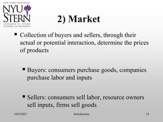 10/6/2023 Introduction 19
2) Market
 Collection of buyers and sellers, through their
actual or potential interaction, determine the prices
of products
 Buyers: consumers purchase goods, companies
purchase labor and inputs
 Sellers: consumers sell labor, resource owners
sell inputs, firms sell goods
 