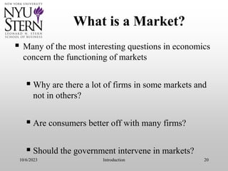 10/6/2023 Introduction 20
What is a Market?
 Many of the most interesting questions in economics
concern the functioning of markets
 Why are there a lot of firms in some markets and
not in others?
 Are consumers better off with many firms?
 Should the government intervene in markets?
 