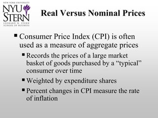 Real Versus Nominal Prices
Consumer Price Index (CPI) is often
used as a measure of aggregate prices
Records the prices of a large market
basket of goods purchased by a “typical”
consumer over time
Weighted by expenditure shares
Percent changes in CPI measure the rate
of inflation
 