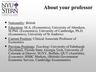 About your professor
 Nationality: British
 Education: M.A. (Economics), University of Aberdeen,
M.Phil. (Economics), University of Cambridge, Ph.D.
(Economics), University of St Andrews
 Current Position: Clinical Associate Professor of
Economics
 Previous Positions: Teaching: University of Edinburgh
(Scotland), Florida State, Georgia Tech, University of
Colorado at Denver, SUNY, Buffalo, QUT (Australia),
Economist: HSBC Markets, (British) Government
Economic Service, Cambridge Econometrics
 