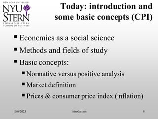 10/6/2023 Introduction 8
Today: introduction and
some basic concepts (CPI)
Economics as a social science
Methods and fields of study
Basic concepts:
Normative versus positive analysis
Market definition
Prices & consumer price index (inflation)
 