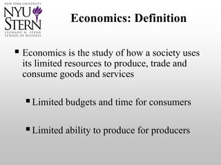 Economics: Definition
 Economics is the study of how a society uses
its limited resources to produce, trade and
consume goods and services
Limited budgets and time for consumers
Limited ability to produce for producers
 