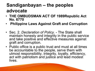 Sandiganbayan – the peoples
advocate
• THE OMBUDSMAN ACT OF 1989Republic Act
No. 6770
• Philippine Laws Against Graft and Corruption
• Sec. 2. Declaration of Policy. - The State shall
maintain honesty and integrity in the public service
and take positive and effective measures against
graft and corruption.
• Public office is a public trust and must at all times
be accountable to the people, serve them with
utmost responsibility, integrity, loyalty, efficiency,
act with patriotism and justice and lead modest
lives.
 