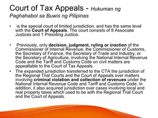 Court of Tax Appeals - Hukuman ng
Paghahabol sa Buwis ng Pilipinas
• is the special court of limited jurisdiction, and has the same level
with the Court of Appeals. The court consists of 8 Associate
Justices and 1 Presiding Justice.
• Previously, only decision, judgment, ruling or inaction of the
Commissioner of Internal Revenue, the Commissioner of Customs,
the Secretary of Finance, the Secretary of Trade and Industry, or
the Secretary of Agriculture, involving the National Internal Revenue
Code and the Tariff and Customs Code on civil matters are
appeallable to the Court of Tax Appeals.
• The expanded jurisdiction transferred to the CTA the jurisdiction of
the Regional Trial Courts and the Court of Appeals over matters
involving criminal violation and collection of revenues under the
National Internal Revenue Code and Tariff and Customs Code. In
addition, it also acquired jurisdiction over cases involving local and
real property taxes which used to be with the Regional Trial Court
and the Court of Appeals.
 