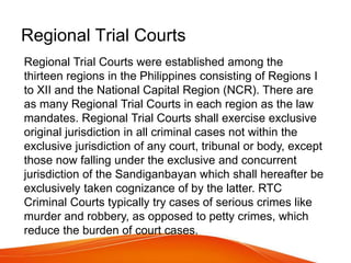 Regional Trial Courts
Regional Trial Courts were established among the
thirteen regions in the Philippines consisting of Regions I
to XII and the National Capital Region (NCR). There are
as many Regional Trial Courts in each region as the law
mandates. Regional Trial Courts shall exercise exclusive
original jurisdiction in all criminal cases not within the
exclusive jurisdiction of any court, tribunal or body, except
those now falling under the exclusive and concurrent
jurisdiction of the Sandiganbayan which shall hereafter be
exclusively taken cognizance of by the latter. RTC
Criminal Courts typically try cases of serious crimes like
murder and robbery, as opposed to petty crimes, which
reduce the burden of court cases.
 