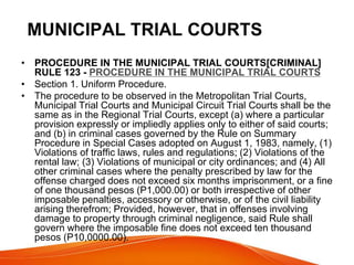 MUNICIPAL TRIAL COURTS
• PROCEDURE IN THE MUNICIPAL TRIAL COURTS[CRIMINAL]
RULE 123 - PROCEDURE IN THE MUNICIPAL TRIAL COURTS
• Section 1. Uniform Procedure.
• The procedure to be observed in the Metropolitan Trial Courts,
Municipal Trial Courts and Municipal Circuit Trial Courts shall be the
same as in the Regional Trial Courts, except (a) where a particular
provision expressly or impliedly applies only to either of said courts;
and (b) in criminal cases governed by the Rule on Summary
Procedure in Special Cases adopted on August 1, 1983, namely, (1)
Violations of traffic laws, rules and regulations; (2) Violations of the
rental law; (3) Violations of municipal or city ordinances; and (4) All
other criminal cases where the penalty prescribed by law for the
offense charged does not exceed six months imprisonment, or a fine
of one thousand pesos (P1,000.00) or both irrespective of other
imposable penalties, accessory or otherwise, or of the civil liability
arising therefrom; Provided, however, that in offenses involving
damage to property through criminal negligence, said Rule shall
govern where the imposable fine does not exceed ten thousand
pesos (P10,0000.00).
 