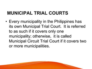 MUNICIPAL TRIAL COURTS
• Every municipality in the Philippines has
its own Municipal Trial Court. It is referred
to as such if it covers only one
municipality; otherwise, it is called
Municipal Circuit Trial Court if it covers two
or more municipalities.
 
