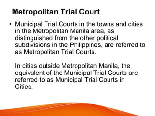 Metropolitan Trial Court
• Municipal Trial Courts in the towns and cities
in the Metropolitan Manila area, as
distinguished from the other political
subdivisions in the Philippines, are referred to
as Metropolitan Trial Courts.
In cities outside Metropolitan Manila, the
equivalent of the Municipal Trial Courts are
referred to as Municipal Trial Courts in
Cities.
 